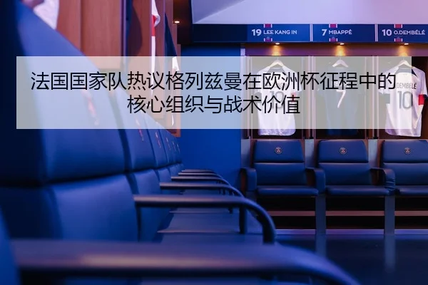 法国国家队热议格列兹曼在欧洲杯征程中的核心组织与战术价值