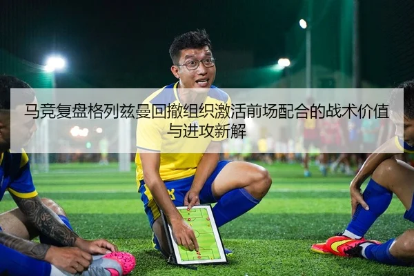 马竞复盘格列兹曼回撤组织激活前场配合的战术价值与进攻新解