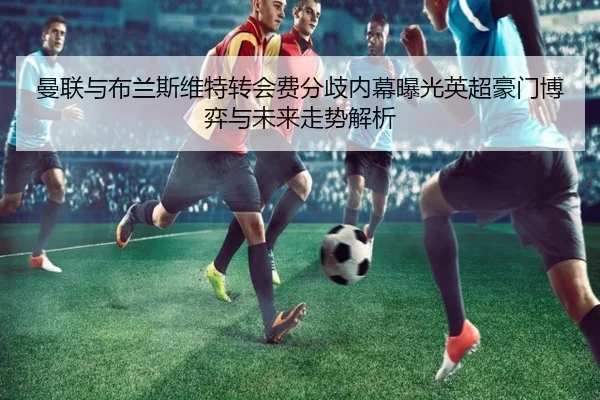 曼联与布兰斯维特转会费分歧内幕曝光英超豪门博弈与未来走势解析