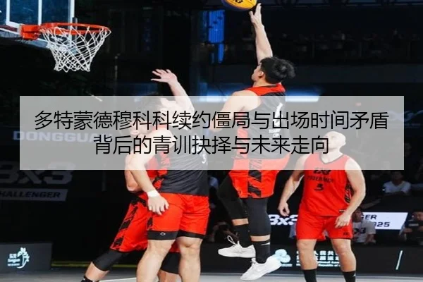 多特蒙德穆科科续约僵局与出场时间矛盾背后的青训抉择与未来走向 - leyu