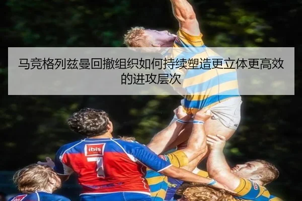 马竞格列兹曼回撤组织如何持续塑造更立体更高效的进攻层次