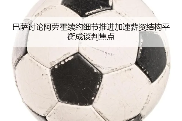 巴萨讨论阿劳霍续约细节推进加速薪资结构平衡成谈判焦点 - leyu