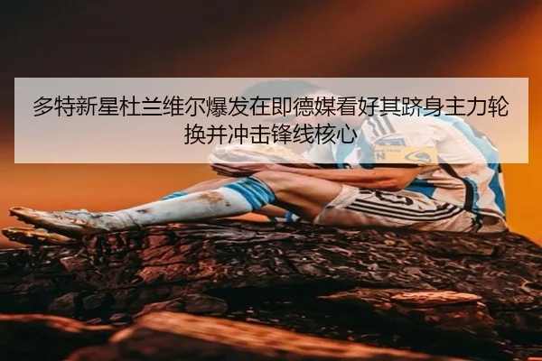 多特新星杜兰维尔爆发在即德媒看好其跻身主力轮换并冲击锋线核心 - leyu